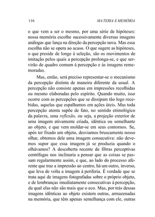 116 MA TERIA E MEMÓRIA 
o que vem a ser o mesmo, por uma série de hipóteses: 
nossa memória escolhe sucessivamente diversas imagens 
análogas que lança na direção da percepção nova. Mas essa 
escolha não se opera ao acaso. O que sugere as hipóteses, 
o que preside de longe à seleção, são os movimentos de 
imitação pelos quais a percepção prolonga-se, e que ser-virão 
de quadro comum à percepção e às imagens reme-moradas. 
Mas, então, será preciso representar-se o mecanismo 
da percepção distinta de maneira diferente da usual. A 
percepção não consiste apenas em impressões recolhidas 
ou mesmo elaboradas pelo espírito. Quando muito, isso 
ocorre com as percepções que se dissipam tão logo rece-bidas, 
aquelas que espalhamos em ações úteis. Mas toda 
percepção atenta supõe de fato, no sentido etimológico 
da palavra, uma reflexão, ou seja, a projeção exterior de 
uma imagem ativamente criada, idêntica ou semelhante 
ao objeto, e que vem moldar-se em seus contornos. Se, 
após ter fixado um objeto, desviamos bruscamente nosso 
olhar, obtemos dele uma imagem consecutiva: não deve-mos 
supor que essa imagem já se produzia quando o 
olhávamos? A descoberta recente de fibras perceptivas 
centrífugas nos inclinaria a pensar que as coisas se pas-sam 
regularmente assim, e que, ao lado do processo afe-rente 
que traz a impressão ao centro, há um outro, inverso, 
que leva de volta a imagem à periferia. É verdade que se 
trata aqui de imagens fotografadas sobre o próprio objeto, 
e de lembranças imediatamente consecutivas à percepção, 
da qual elas não são mais que o eco. Mas, por trás dessas 
imagens idênticas ao objeto existem outras, armazenadas 
na memória, que têm apenas semelhança com ele, outras 
 
