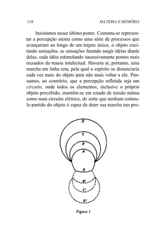 118 MA TERIA E MEMÓRIA 
Insistamos nesse último ponto. Costuma-se represen-tar 
a percepção atenta como uma série de processos que 
avançariam ao longo de um trajeto único, o objeto exci-tando 
sensações, as sensações fazendo surgir idéias diante 
delas, cada idéia estimulando sucessivamente pontos mais 
recuados da massa intelectual. Haveria aí, portanto, uma 
marcha em linha reta, pela qual o espírito se distanciaria 
cada vez mais do objeto para não mais voltar a ele. Pen-samos, 
ao contrário, que a percepção refletida seja um 
circuito, onde todos os elementos, inclusive o próprio 
objeto percebido, mantêm-se em estado de tensão mútua 
como num circuito elétrico, de sorte que nenhum estímu-lo 
partido do objeto é capaz de deter sua marcha nas pro- 
 