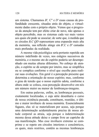120 MA TERIA E MEMÓRIA 
um sistema. Chamamos B', C" e D' essas causas de pro-fundidade 
crescente, situadas atrás do objeto, e virtual-mente 
dadas com o próprio objeto. Vemos que o progres-so 
da atenção tem por efeito criar de novo, não apenas o 
objeto percebido, mas os sistemas cada vez mais vastos 
aos quais ele pode se associar; de sorte que, à medida que 
os círculos B,C QD representam uma expansão mais alta 
da memória, sua reflexão atinge em B',C e D' camadas 
mais profundas da realidade. 
A mesma vida psicológica seria portanto repetida um 
número indefinido de vezes, nos estágios sucessivos da 
memória, e o mesmo ato do espírito poderia ser desempe-nhado 
em muitas alturas diferentes. No esforço de aten-ção, 
o espírito se dá sempre por inteiro, mas se simplifica 
ou se complica conforme o nível que escolhe para reali-zar 
suas evoluções. Em geral é a percepção presente que 
determina a orientação de nosso espírito; mas, conforme 
o grau de tensão que o nosso espírito adota, conforme a 
altura onde se coloca, essa percepção desenvolve em nós 
um número maior ou menor de lembranças-imagens. 
Em outras palavras, enfim, as. lembranças pessoais, 
exatamente localizadas, e cuja série desenharia o curso 
de nossa existência passada, constituem, reunidas, o últi-mo 
e maior invólucro de nossa memória. Essencialmente 
fugazes, elas só se materializam por acaso, seja porque 
uma determinação acidentalmente precisa de nossa ati-tude 
corporal as atraia, seja porque a indeterminação 
mesma dessa atitude deixe o campo livre ao capricho de 
sua manifestação. Mas esse invólucro extremo se com-prime 
e se repete em círculos interiores e concêntricos, 
os quais, mais restritos, contêm as mesmas lembranças 
 