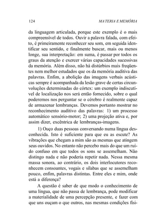 124 MA TERIA E MEMÓRIA 
da linguagem articulada, porque este exemplo é o mais 
compreensível de todos. Ouvir a palavra falada, com efei-to, 
é primeiramente reconhecer seu som, em seguida iden-tificar 
seu sentido, e finalmente buscar, mais ou menos 
longe, sua interpretação: em suma, é passar por todos os 
graus da atenção e exercer várias capacidades sucessivas 
da memória. Além disso, não há distúrbios mais freqüen-tes 
nem melhor estudados que os da memória auditiva das 
palavras. Enfim, a abolição das imagens verbais acústi-cas 
sempre é acompanhada da lesão grave de certas circun-voluções 
determinadas do córtex: um exemplo indiscutí-vel 
de localização nos será então fornecido, sobre o qual 
poderemos nos perguntar se o cérebro é realmente capaz 
de armazenar lembranças. Devemos portanto mostrar no 
reconhecimento auditivo das palavras: 1) um processo 
automático sensório-motor; 2) uma projeção ativa e, por 
assim dizer, excêntrica de lembranças-imagens. 
1) Ouço duas pessoas conversando numa língua des-conhecida. 
Isto é suficiente para que eu as escute? As 
vibrações que chegam a mim são as mesmas que atingem 
seus ouvidos. No entanto não percebo mais do que um ruí-do 
confuso em que todos os sons se assemelham. Não 
distingo nada e não poderia repetir nada. Nessa mesma 
massa sonora, ao contrário, os dois interlocutores reco-nhecem 
consoantes, vogais e sílabas que se assemelham 
pouco, enfim, palavras distintas. Entre eles e mim, onde 
está a diferença? 
A questão é saber de que modo o conhecimento de 
uma língua, que não passa de lembrança, pode modificar 
a materialidade de uma percepção presente, e fazer com 
que uns ouçam o que outros, nas mesmas condições físi- 
 