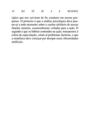 10 MA TÉ RI A E MEMÓRIA 
cípios que nos serviram de fio condutor em nossas pes-quisas. 
O primeiro é que a análise psicológica deve pau-tar- 
se a todo momento sobre o caráter utilitário de nossas 
funções mentais, essencialmente voltadas para a ação. O 
segundo é que os hábitos contraídos na ação, transpostos à 
esfera da especulação, criam aí problemas factícios, e que 
a metafísica deve começar por dissipar essas obscuridades 
artificiais. 
 