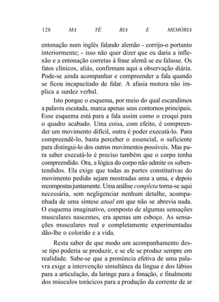 128 MA TÉ RIA E MEMÓRIA 
entonação num inglês falando alemão - corrijo-o portanto 
interiormente; - isso não quer dizer que eu daria a infle-xão 
e a entonação corretas à frase alemã se eu falasse. Os 
fatos clínicos, aliás, confirmam aqui a observação diária. 
Pode-se ainda acompanhar e compreender a fala quando 
se ficou incapacitado de falar. A afasia motora não im-plica 
a surdez verbal. 
Isto porque o esquema, por meio do qual escandimos 
a palavra escutada, marca apenas seus contornos principais. 
Esse esquema está para a fala assim como o croqui para 
o quadro acabado. Uma coisa, com efeito, é compreen-der 
um movimento difícil, outra é poder executá-lo. Para 
compreendê-lo, basta perceber o essencial, o suficiente 
para distingui-lo dos outros movimentos possíveis. Mas pa-ra 
saber executá-lo é preciso também que o corpo tenha 
compreendido. Ora, a lógica do corpo não admite os suben-tendidos. 
Ela exige que todas as partes constitutivas do 
movimento pedido sejam mostradas uma a uma, e depois 
recompostas juntamente. Uma análise completa torna-se aqui 
necessária, sem negligenciar nenhum detalhe, acompa-nhada 
de uma síntese atual em que não se abrevia nada. 
O esquema imaginativo, composto de algumas sensações 
musculares nascentes, era apenas um esboço. As sensa-ções 
musculares real e completamente experimentadas 
dão-lhe o colorido e a vida. 
Resta saber de que modo um acompanhamento des-se 
tipo poderia se produzir, e se ele se produz sempre em 
realidade. Sabe-se que a pronúncia efetiva de uma pala-vra 
exige a intervenção simultânea da língua e dos lábios 
para a articulação, da laringe para a fonação, e finalmente 
dos músculos torácicos para a produção da corrente de ar 
 