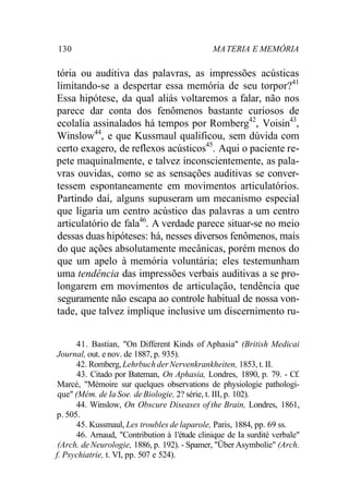130 MA TERIA E MEMÓRIA 
tória ou auditiva das palavras, as impressões acústicas 
limitando-se a despertar essa memória de seu torpor?41 
Essa hipótese, da qual aliás voltaremos a falar, não nos 
parece dar conta dos fenômenos bastante curiosos de 
ecolalia assinalados há tempos por Romberg42, Voisin43, 
Winslow44, e que Kussmaul qualificou, sem dúvida com 
certo exagero, de reflexos acústicos45. Aqui o paciente re-pete 
maquinalmente, e talvez inconscientemente, as pala-vras 
ouvidas, como se as sensações auditivas se conver-tessem 
espontaneamente em movimentos articulatórios. 
Partindo daí, alguns supuseram um mecanismo especial 
que ligaria um centro acústico das palavras a um centro 
articulatório de fala46. A verdade parece situar-se no meio 
dessas duas hipóteses: há, nesses diversos fenômenos, mais 
do que ações absolutamente mecânicas, porém menos do 
que um apelo à memória voluntária; eles testemunham 
uma tendência das impressões verbais auditivas a se pro-longarem 
em movimentos de articulação, tendência que 
seguramente não escapa ao controle habitual de nossa von-tade, 
que talvez implique inclusive um discernimento ru- 
41. Bastian, "On Different Kinds of Aphasia" (British Medicai 
Journal, out. e nov. de 1887, p. 935). 
42. Romberg, Lehrbuch der Nervenkrankheiten, 1853, t. II. 
43. Citado por Bateman, On Aphasia, Londres, 1890, p. 79. - Cf. 
Marcé, "Mémoire sur quelques observations de physiologie pathologi-que" 
(Mém. de Ia Soe. de Biologie, 2? série, t. III, p. 102). 
44. Winslow, On Obscure Diseases of the Brain, Londres, 1861, 
p. 505. 
45. Kussmaul, Les troubles de laparole, Paris, 1884, pp. 69 ss. 
46. Arnaud, "Contribution à 1'étude clinique de Ia surdité verbale" 
(Arch. de Neurologie, 1886, p. 192). - Spamer, "Über Asymbolie" (Arch. 
f. Psychiatrie, t. VI, pp. 507 e 524). 
 