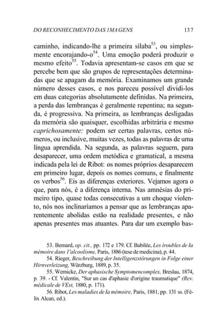 DO RECONHECIMENTO DAS 1MA GENS 13 7 
caminho, indicando-lhe a primeira sílaba53, ou simples-mente 
encorajando-o54. Uma emoção poderá produzir o 
mesmo efeito55. Todavia apresentam-se casos em que se 
percebe bem que são grupos de representações determina-das 
que se apagam da memória. Examinamos um grande 
número desses casos, e nos pareceu possível dividi-los 
em duas categorias absolutamente definidas. Na primeira, 
a perda das lembranças é geralmente repentina; na segun-da, 
é progressiva. Na primeira, as lembranças desligadas 
da memória são quaisquer, escolhidas arbitrária e mesmo 
caprichosamente: podem ser certas palavras, certos nú-meros, 
ou inclusive, muitas vezes, todas as palavras de uma 
língua aprendida. Na segunda, as palavras seguem, para 
desaparecer, uma ordem metódica e gramatical, a mesma 
indicada pela lei de Ribot: os nomes próprios desaparecem 
em primeiro lugar, depois os nomes comuns, e finalmente 
os verbos56. Eis as diferenças exteriores. Vejamos agora o 
que, para nós, é a diferença interna. Nas amnésias do pri-meiro 
tipo, quase todas consecutivas a um choque violen-to, 
nós nos inclinaríamos a pensar que as lembranças apa-rentemente 
abolidas estão na realidade presentes, e não 
apenas presentes mas atuantes. Para dar um exemplo bas- 
53. Bemard, op. cit., pp. 172 e 179. Cf. Babilée, Les íroubles de Ia 
mémoire dans 1'alcoolisme, Paris, 1886 (tese de medicina), p. 44. 
54. Rieger, Beschreibung der Intelligenzstôrungen in Folge einer 
Hirnverleizung, Würzburg, 1889, p. 35. 
55. Wernicke, Der aphasische Symptomencomplex, Breslau, 1874, 
p. 39. - Cf. Valentin, "Sur un cas d'aphasie d'origine traumatique" (Rev. 
médicale de VEst, 1880, p. 171). 
56. Ribot, Les maladies de Ia mémoire, Paris, 1881, pp. 131 ss. (Fé-lix 
Alcan, ed.). 
 