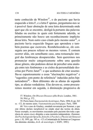 138 MA TERIA E MEMÓRIA 
tante conhecido de Winslow57, o do paciente que havia 
esquecido a letra F, e a letra F apenas, perguntamo-nos se 
é possível fazer abstração de uma letra determinada onde 
quer que ela se encontre, desligá-la portanto das palavras 
faladas ou escritas às quais está fortemente aderida, se 
primeiramente não houve um reconhecimento implícito 
dessa letra. Num outro caso citado pelo mesmo autor58, o 
paciente havia esquecido línguas que aprendera e tam-bém 
poemas que escrevera. Restabelecendo-se, ele con-seguiu 
aos poucos refazer os mesmos versos. É comum 
ocorrer aliás, em semelhante caso, uma restauração inte-gral 
das lembranças desaparecidas. Sem querermos nos 
pronunciar muito categoricamente sobre uma questão 
desse gênero, não podemos deixar de perceber uma analo-gia 
entre tais fenômenos e as cisões da personalidade des-critas 
por Pierre Janet59: o que acabamos de citar asseme-lha- 
se espantosamente a essas "alucinações negativas" e 
"sugestões com ponto de referência" induzidas pelos hip-notizadores60. 
- Bem diferentes são as afasias do segundo 
tipo, as afasias verdadeiras. Elas devem-se, como procura-remos 
mostrar em seguida, à diminuição progressiva de 
57. Winslow, On Obscure Diseases ofthe Brain, Londres, 1861. 
58./Wd.,p. 372. 
59. Pierre Janet, État mental des hystériques, Paris, 1894, II, pp. 263 
ss. - Cf., do mesmo autor, Vautomatisme psychologique, Paris, 1889. 
60. Ver o caso de Grashey, estudado novamente por Sommer, e que 
este último declara inexplicável no estado atual das teorias da afasia. 
Nesse exemplo, os movimentos executados pelo paciente têm toda a apa-rência 
de serem sinais dirigidos a uma memória independente. (Sommer, 
Zur Psychologie der Sprache, Zeitschr. f. Psychol. u. Physiol. der Sinnesor-gane, 
t. II, 1891, pp. 143 ss. - Cf. a Comunicação de Sommer ao Congresso 
dos alienistas- alemães, Arch. de neurologie, t. XXIV, 1892.) 
 