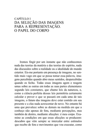 CAPÍTULO I 
DA SELEÇÃO DAS IMAGENS 
PARA A REPRESENTAÇÃO. 
O PAPEL DO CORPO 
Iremos fingir por um instante que não conhecemos 
nada das teorias da matéria e das teorias do espírito, nada 
das discussões sobre a realidade ou a idealidade do mundo 
exterior. Eis-me portanto em presença de imagens, no sen-tido 
mais vago em que se possa tomar essa palavra, ima-gens 
percebidas quando abro meus sentidos, despercebidas 
quando os fecho. Todas essas imagens agem e reagem 
umas sobre as outras em todas as suas partes elementares 
segundo leis constantes, que chamo leis da natureza, e, 
como a ciência perfeita dessas leis permitiria certamente 
calcular e prever o que se passará em cada uma de tais 
imagens, o futuro das imagens deve estar contido em seu 
presente e a elas nada acrescentar de novo. No entanto há 
uma que prevalece sobre as demais na medida em que a 
conheço não apenas de fora, mediante percepções, mas 
também de dentro, mediante afecções: é meu corpo. Exa-mino 
as condições em que essas afecções se produzem: 
descubro que vêm sempre se intercalar entre estímulos 
que recebo de fora e movimentos que vou executar, como 
 