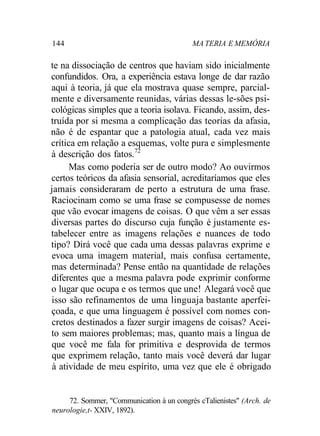 144 MA TERIA E MEMÓRIA 
te na dissociação de centros que haviam sido inicialmente 
confundidos. Ora, a experiência estava longe de dar razão 
aqui à teoria, já que ela mostrava quase sempre, parcial-mente 
e diversamente reunidas, várias dessas le-sões psi-cológicas 
simples que a teoria isolava. Ficando, assim, des-truída 
por si mesma a complicação das teorias da afasia, 
não é de espantar que a patologia atual, cada vez mais 
crítica em relação a esquemas, volte pura e simplesmente 
à descrição dos fatos.72 
Mas como poderia ser de outro modo? Ao ouvirmos 
certos teóricos da afasia sensorial, acreditaríamos que eles 
jamais consideraram de perto a estrutura de uma frase. 
Raciocinam como se uma frase se compusesse de nomes 
que vão evocar imagens de coisas. O que vêm a ser essas 
diversas partes do discurso cuja função é justamente es-tabelecer 
entre as imagens relações e nuances de todo 
tipo? Dirá você que cada uma dessas palavras exprime e 
evoca uma imagem material, mais confusa certamente, 
mas determinada? Pense então na quantidade de relações 
diferentes que a mesma palavra pode exprimir conforme 
o lugar que ocupa e os termos que une! Alegará você que 
isso são refinamentos de uma linguaja bastante aperfei-çoada, 
e que uma linguagem é possível com nomes con-cretos 
destinados a fazer surgir imagens de coisas? Acei-to 
sem maiores problemas; mas, quanto mais a língua de 
que você me fala for primitiva e desprovida de termos 
que exprimem relação, tanto mais você deverá dar lugar 
à atividade de meu espírito, uma vez que ele é obrigado 
72. Sommer, "Communication à un congrès cTalienistes" (Arch. de 
neurologie,t- XXIV, 1892). 
 