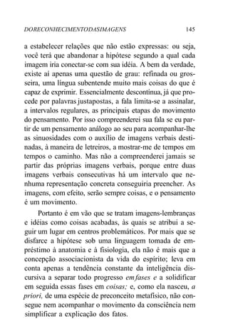 DO RECONHECIMENTO DAS IMAGENS 145 
a estabelecer relações que não estão expressas: ou seja, 
você terá que abandonar a hipótese segundo a qual cada 
imagem iria conectar-se com sua idéia. A bem da verdade, 
existe aí apenas uma questão de grau: refinada ou gros-seira, 
uma língua subentende muito mais coisas do que é 
capaz de exprimir. Essencialmente descontínua, já que pro-cede 
por palavras justapostas, a fala limita-se a assinalar, 
a intervalos regulares, as principais etapas do movimento 
do pensamento. Por isso compreenderei sua fala se eu par-tir 
de um pensamento análogo ao seu para acompanhar-lhe 
as sinuosidades com o auxílio de imagens verbais desti-nadas, 
à maneira de letreiros, a mostrar-me de tempos em 
tempos o caminho. Mas não a compreenderei jamais se 
partir das próprias imagens verbais, porque entre duas 
imagens verbais consecutivas há um intervalo que ne-nhuma 
representação concreta conseguiria preencher. As 
imagens, com efeito, serão sempre coisas, e o pensamento 
é um movimento. 
Portanto é em vão que se tratam imagens-lembranças 
e idéias como coisas acabadas, às quais se atribui a se-guir 
um lugar em centros problemáticos. Por mais que se 
disfarce a hipótese sob uma linguagem tomada de em-préstimo 
à anatomia e à fisiologia, ela não é mais que a 
concepção associacionista da vida do espírito; leva em 
conta apenas a tendência constante da inteligência dis-cursiva 
a separar todo progresso em fases e a solidificar 
em seguida essas fases em coisas; e, como ela nasceu, a 
priori, de uma espécie de preconceito metafísico, não con-segue 
nem acompanhar o movimento da consciência nem 
simplificar a explicação dos fatos. 
 