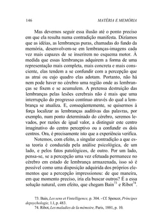 146 MATÉRIA E MEMÓRIA 
Mas devemos seguir essa ilusão até o ponto preciso 
em que ela resulta numa contradição manifesta. Dizíamos 
que as idéias, as lembranças puras, chamadas do fundo da 
memória, desenvolvem-se em lembranças-imagens cada 
vez mais capazes de se inserirem no esquema motor. À 
medida que essas lembranças adquirem a forma de uma 
representação mais completa, mais concreta e mais cons-ciente, 
elas tendem a se confundir com a percepção que 
as atrai ou cujo quadro elas adotam. Portanto, não há 
nem pode haver no cérebro uma região onde as lembran-ças 
se fixem e se acumulem. A pretensa destruição das 
lembranças pelas lesões cerebrais não é mais que uma 
interrupção do progresso contínuo através do qual a lem-brança 
se atualiza. E, conseqüentemente, se quisermos à 
força localizar as lembranças auditivas das palavras, por 
exemplo, num ponto determinado do cérebro, seremos le-vados, 
por razões de igual valor, a distinguir este centro 
imaginativo do centro perceptivo ou a confundir os dois 
centros. Ora, é precisamente isto que a experiência verifica. 
Notemos, com efeito, a singular contradição a que es-sa 
teoria é conduzida pela análise psicológica, de um 
lado, e pelos fatos patológicos, de outro. Por um lado, 
pensa-se, se a percepção uma vez efetuada permanece no 
cérebro em estado de lembrança armazenada, isso só é 
possível como uma disposição adquirida dos próprios ele-mentos 
que a percepção impressionou: de que maneira, 
em que momento preciso, iria ela buscar outros? É a essa 
solução natural, com efeito, que chegam Bain73 e Ribot74. 
73. Bain, Les sens et Vintelligence, p. 304. - Cf. Spencer, Príncipes 
depsychologie, 1.1, p. 483. 
74. Ribot, Les maladies de Ia mémoire, Paris, 1881, p. 10. 
 