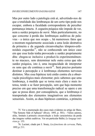 DO RECONHECIMENTO DAS IMA GENS 147 
Mas por outro lado a patologia está aí, advertindo-nos de 
que a totalidade das lembranças de um certo tipo pode nos 
escapar, embora a faculdade correspondente de perceber 
permaneça intacta. A cegueira psíquica não impede de ver, 
nem a surdez psíquica de ouvir. Mais particularmente, no 
que concerne à perda das lembranças auditivas de pala-vras 
- a única que nos ocupa -, há numerosos fatos que 
a mostram regularmente associada a uma lesão destrutiva 
da primeira e da segunda circunvoluções têmporo-esfe-noidais 
esquerdas75, não se conhecendo um único caso 
em que essa lesão tenha provocado a surdez propriamente 
dita: chegou-se inclusive a produzi-la experimentalmen-te 
no macaco, sem determinar nele outra coisa que não 
surdez psíquica, isto é, uma incapacidade de interpretar 
os sons que ele continua a ouvir76. Será preciso portanto 
destinar à percepção e à lembrança elementos nervosos 
distintos. Mas essa hipótese terá então contra ela a obser-vação 
psicológica mais elementar; pois sabemos que uma 
lembrança, à medida que se torna mais clara e mais in-tensa, 
tende a se fazer percepção, sem que haja momento 
preciso em que uma transformação radical se opere e em 
que se possa dizer, por conseqüência, que a lembrança é 
transportada dos elementos imaginativos aos elementos 
sensoriais. Assim, as duas hipóteses contrárias, a primeira 
75. Ver a enumeração dos casos mais evidentes no artigo de Shaw, 
"The Sensory Side of Aphasia" (Brain, 1893, p. 501). - Vários autores, 
aliás, limitam à primeira circunvolução a lesão característica da perda 
das imagens verbais auditivas. Ver em particular Ballet, Le langage inté-rieur, 
p. 153. 
76. Luciani, citado por J. Soury, Les fonctions du cerveau, Paris, 
1892, p. 211. 
 
