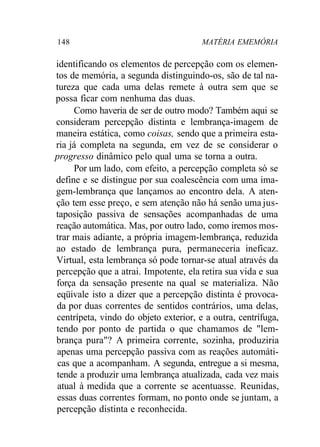 148 MATÉRIA EMEMÓRIA 
identificando os elementos de percepção com os elemen-tos 
de memória, a segunda distinguindo-os, são de tal na-tureza 
que cada uma delas remete à outra sem que se 
possa ficar com nenhuma das duas. 
Como haveria de ser de outro modo? Também aqui se 
consideram percepção distinta e lembrança-imagem de 
maneira estática, como coisas, sendo que a primeira esta-ria 
já completa na segunda, em vez de se considerar o 
progresso dinâmico pelo qual uma se torna a outra. 
Por um lado, com efeito, a percepção completa só se 
define e se distingue por sua coalescência com uma ima-gem- 
lembrança que lançamos ao encontro dela. A aten-ção 
tem esse preço, e sem atenção não há senão uma jus-taposição 
passiva de sensações acompanhadas de uma 
reação automática. Mas, por outro lado, como iremos mos-trar 
mais adiante, a própria imagem-lembrança, reduzida 
ao estado de lembrança pura, permaneceria ineficaz. 
Virtual, esta lembrança só pode tornar-se atual através da 
percepção que a atrai. Impotente, ela retira sua vida e sua 
força da sensação presente na qual se materializa. Não 
eqüivale isto a dizer que a percepção distinta é provoca-da 
por duas correntes de sentidos contrários, uma delas, 
centrípeta, vindo do objeto exterior, e a outra, centrífuga, 
tendo por ponto de partida o que chamamos de "lem-brança 
pura"? A primeira corrente, sozinha, produziria 
apenas uma percepção passiva com as reações automáti-cas 
que a acompanham. A segunda, entregue a si mesma, 
tende a produzir uma lembrança atualizada, cada vez mais 
atual à medida que a corrente se acentuasse. Reunidas, 
essas duas correntes formam, no ponto onde se juntam, a 
percepção distinta e reconhecida. 
 
