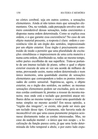 150 MA TERIA E MEMÓRIA 
no córtex cerebral, seja em outros centros, a sensações 
elementares. Ainda aí não temos mais que sensações ele-mentares. 
Ora, na verdade, cada percepção envolve um nú-mero 
considerável dessas sensações, todas coexistentes e 
dispostas numa ordem determinada. Como se explica essa 
ordem, e o que garante essa coexistência? No caso de um 
objeto material presente, a resposta é clara: ordem e coe-xistência 
vêm de um órgão dos sentidos, impressionado 
por um objeto exterior. Esse órgão é precisamente cons-truído 
de modo a permitir que uma pluralidade de excita-ções 
simultâneas o impressionem de uma certa maneira e 
numa certa ordem, distribuindo-se, todas ao mesmo tempo, 
sobre partes escolhidas de sua superfície. Trata-se portan-to 
de um imenso teclado de piano, sobre o qual o objeto 
exterior executa de uma só vez seu acorde de milhares de 
notas, provocando assim, numa ordem determinada e num 
único momento, uma quantidade enorme de sensações 
elementares que correspondem a todos os pontos interes-sados 
do centro sensorial. Suprima-se, agora, o objeto 
exterior, ou o órgão dos sentidos, ou ambos: as mesmas 
sensações elementares podem ser excitadas, pois as mes-mas 
cordas continuam lá, prontas a ressoar da mesma ma-neira; 
mas onde está o teclado que permitirá atacar mi-lhares 
delas ao mesmo tempo e reunir uma quantidade de 
notas simples no mesmo acorde? Em nossa opinião, a 
"região das imagens", se existe, não pode ser mais que 
um teclado desse tipo. Certamente, não haveria nada de 
inconcebível em que uma causa puramente psíquica acio-nasse 
diretamente todas as cordas interessadas. Mas, no 
caso da audição mental - o único que nos ocupa -, a lo-calização 
da função parece certa, já que uma lesão deter-minada 
do lobo temporal a abole, e por outro lado expu- 
 