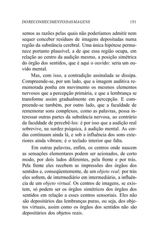 DO RECONHECIMENTO DAS MA GENS 151 
semos as razões pelas quais não poderíamos admitir nem 
sequer conceber resíduos de imagens depositadas numa 
região da substância cerebral. Uma única hipótese perma-nece 
portanto plausível, a de que essa região ocupa, em 
relação ao centro da audição mesmo, a posição simétrica 
do órgão dos sentidos, que é aqui o ouvido: seria um ou-vido 
mental. 
Mas, com isso, a contradição assinalada se dissipa. 
Compreende-se, por um lado, que a imagem auditiva re-memorada 
ponha em movimento os mesmos elementos 
nervosos que a percepção primária, e que a lembrança se 
transforme assim gradualmente em percepção. E com-preende- 
se também, por outro lado, que a faculdade de 
rememorar sons complexos, como as palavras, possa in-teressar 
outras partes da substância nervosa, ao contrário 
da faculdade de percebê-los: é por isso que a audição real 
sobrevive, na surdez psíquica, à audição mental. As cor-das 
continuam ainda lá, e sob a influência dos sons exte-riores 
ainda vibram; é o teclado interior que falta. 
Em outras palavras, enfim, os centros onde nascem 
as sensações elementares podem ser acionados, de certo 
modo, por dois lados diferentes, pela frente e por trás. 
Pela frente eles recebem as impressões dos órgãos dos 
sentidos e, conseqüentemente, de um objeto real; por trás 
eles sofrem, de intermediário em intermediário, a influên-cia 
de um objeto virtual. Os centros de imagens, se exis-tem, 
só podem ser os órgãos simétricos dos órgãos dos 
sentidos em relação a esses centros sensoriais. Eles não 
são depositários das lembranças puras, ou seja, dos obje-tos 
virtuais, assim como os órgãos dos sentidos não são 
depositários dos objetos reais. 
 