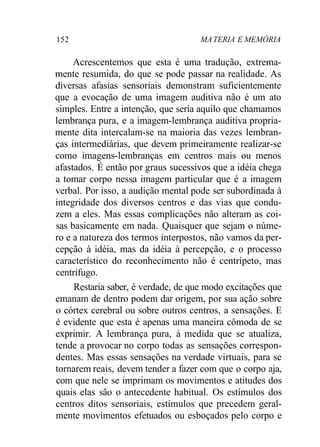 152 MA TERIA E MEMÓRIA 
Acrescentemos que esta é uma tradução, extrema-mente 
resumida, do que se pode passar na realidade. As 
diversas afasias sensoriais demonstram suficientemente 
que a evocação de uma imagem auditiva não é um ato 
simples. Entre a intenção, que seria aquilo que chamamos 
lembrança pura, e a imagem-lembrança auditiva propria-mente 
dita intercalam-se na maioria das vezes lembran-ças 
intermediárias, que devem primeiramente realizar-se 
como imagens-lembranças em centros mais ou menos 
afastados. É então por graus sucessivos que a idéia chega 
a tomar corpo nessa imagem particular que é a imagem 
verbal. Por isso, a audição mental pode ser subordinada à 
integridade dos diversos centros e das vias que condu-zem 
a eles. Mas essas complicações não alteram as coi-sas 
basicamente em nada. Quaisquer que sejam o núme-ro 
e a natureza dos termos interpostos, não vamos da per-cepção 
à idéia, mas da idéia à percepção, e o processo 
característico do reconhecimento não é centrípeto, mas 
centrífugo. 
Restaria saber, é verdade, de que modo excitações que 
emanam de dentro podem dar origem, por sua ação sobre 
o córtex cerebral ou sobre outros centros, a sensações. E 
é evidente que esta é apenas uma maneira cômoda de se 
exprimir. A lembrança pura, à medida que se atualiza, 
tende a provocar no corpo todas as sensações correspon-dentes. 
Mas essas sensações na verdade virtuais, para se 
tornarem reais, devem tender a fazer com que o corpo aja, 
com que nele se imprimam os movimentos e atitudes dos 
quais elas são o antecedente habitual. Os estímulos dos 
centros ditos sensoriais, estímulos que precedem geral-mente 
movimentos efetuados ou esboçados pelo corpo e 
 