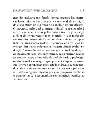 DO RECONHECIMENTO DAS IMA GENS 15 3 
que têm inclusive por função normal prepará-los, come-çando- 
os, são portanto menos a causa real da sensação 
do que a marca de sua força e a condição de sua eficácia. 
O progresso pelo qual a imagem virtual se realiza não é 
senão a série de etapas pelas quais essa imagem chega 
a obter do corpo procedimentos úteis. A excitação dos 
centros ditos sensoriais é a última dessas etapas; é o pre-lúdio 
de uma reação motora, o começo de uma ação no 
espaço. Em outras palavras, a imagem virtual evolui em 
direção à sensação virtual, e a sensação virtual em direção 
ao movimento real: esse movimento, ao se realizar, realiza 
ao mesmo tempo a sensação da qual ele seria o prolonga-mento 
natural e a imagem que quis se incorporar à sensa-ção. 
Iremos aprofundar esses estados virtuais e, penetran-do 
mais adiante no mecanismo interior das ações psíquicas 
e psicofisiológicas, mostrar por qual progresso contínuo 
o passado tende a reconquistar sua influência perdida ao 
se atualizar. 
 