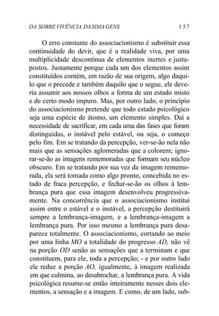 DA SOBRE VIVÊNCIA DA SIMA GENS 1 5 7 
O erro constante do associacionismo é substituir essa 
continuidade do devir, que é a realidade viva, por uma 
multiplicidade descontínua de elementos inertes e justa-postos. 
Justamente porque cada um dos elementos assim 
constituídos contém, em razão de sua origem, algo daqui-lo 
que o precede e também daquilo que o segue, ele deve-ria 
assumir aos nossos olhos a forma de um estado misto 
e de certo modo impuro. Mas, por outro lado, o princípio 
do associacionismo pretende que todo estado psicológico 
seja uma espécie de átomo, um elemento simples. Daí a 
necessidade de sacrificar, em cada uma das fases que foram 
distinguidas, o instável pelo estável, ou seja, o começo 
pelo fim. Em se tratando da percepção, ver-se-ão nela não 
mais que as sensações aglomeradas que a colorem; igno-rar- 
se-ão as imagens rememoradas que formam seu núcleo 
obscuro. Em se tratando por sua vez da imagem rememo-rada, 
ela será tomada como algo pronto, concebida no es-tado 
de fraca percepção, e fechar-se-ão os olhos à lem-brança 
pura que essa imagem desenvolveu progressiva-mente. 
Na concorrência que o associacionismo institui 
assim entre o estável e o instável, a percepção destituirá 
sempre a lembrança-imagem, e a lembrança-imagem a 
lembrança pura. Por isso mesmo a lembrança pura desa-parece 
totalmente. O associacionismo, cortando ao meio 
por uma linha MO a totalidade do progresso AD, não vê 
na porção OD senão as sensações que a terminam e que 
constituem, para ele, toda a percepção; - e por outro lado 
ele reduz a porção AO, igualmente, à imagem realizada 
em que culmina, ao desabrochar, a lembrança pura. A vida 
psicológica resume-se então inteiramente nesses dois ele-mentos, 
a sensação e a imagem. E como, de um lado, sub- 
 