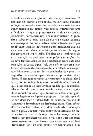 DA SOBREVIVÊNCIA DAS IMAGENS 159 
a lembrança da sensação era esta sensação nascente. O 
fato que eles alegam é sem dúvida exato. Quanto mais me 
esforço por recordar uma dor passada, tanto mais tendo a 
experimentá-la realmente. Mas isso se compreende sem 
dificuldade, já que o progresso da lembrança consiste 
justamente, como dizíamos, em se materializar. A ques-tão 
é saber se a lembrança da dor era verdadeiramente 
dor na origem. Porque o indivíduo hipnotizado acaba por 
sentir calor quando lhe repetem com insistência que ele 
está com calor, não se conclui que as palavras da suges-tão 
contenham em si calor. Do fato de a lembrança de 
uma sensação se prolongar nessa própria sensação, não 
se deve também concluir que a lembrança tenha sido uma 
sensação nascente: é possível, com efeito, que essa lem-brança 
desempenhe precisamente, em relação à sensação 
que irá nascer, o papel do magnetizador que produz a 
sugestão. O raciocínio que criticamos, apresentado desta 
forma, já não tem portanto valor probatório; ainda não é 
falso, porque se beneficia dessa incontestável verdade de 
que a lembrança se transforma à medida que se atualiza. 
Mas o absurdo vem à tona quando raciocinamos seguin-do 
o caminho inverso - que deveria no entanto ser igual-mente 
legítimo na hipótese proposta -, ou seja, quando 
se faz decrescer a intensidade da sensação em vez de 
aumentar a intensidade da lembrança pura. Com efeito, 
deveria acontecer então, se os dois estados diferissem ape-nas 
em grau, que num certo momento a sensação se me-tamorfoseasse 
em lembrança. Se a lembrança de uma 
grande dor, por exemplo, não é mais que uma dor fraca, 
inversamente uma dor intensa que experimento acabará 
diminuindo, por ser uma grande dor rememorada. Ora, 
 