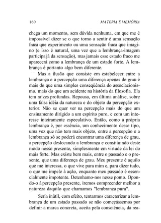 160 MA TERIA E MEMÓRIA 
chega um momento, sem dúvida nenhuma, em que me é 
impossível dizer se o que torno a sentir é uma sensação 
fraca que experimento ou uma sensação fraca que imagi-no 
(e isso é natural, uma vez que a lembrança-imagem 
participa já da sensação), mas jamais esse estado fraco me 
aparecerá como a lembrança de um estado forte. A lem-brança 
é portanto algo bem diferente. 
Mas a ilusão que consiste em estabelecer entre a 
lembrança e a percepção uma diferença apenas de grau é 
mais do que uma simples conseqüência do associacionis-mo, 
mais do que um acidente na história da filosofia. Ela 
tem raízes profundas. Repousa, em última análise, sobre 
uma falsa idéia da natureza e do objeto da percepção ex-terior. 
Não se quer ver na percepção mais do que um 
ensinamento dirigido a um espírito puro, e com um inte-resse 
inteiramente especulativo. Então, como a própria 
lembrança é, por essência, um conhecimento desse tipo, 
uma vez que não tem mais objeto, entre a percepção e a 
lembrança só se poderá encontrar uma diferença de grau, 
a percepção deslocando a lembrança e constituindo deste 
modo nosso presente, simplesmente em virtude da lei do 
mais forte. Mas existe bem mais, entre o passado e o pre-sente, 
que uma diferença de grau. Meu presente é aquilo 
que me interessa, o que vive para mim e, para dizer tudo, 
o que me impele à ação, enquanto meu passado é essen-cialmente 
impotente. Detenhamo-nos nesse ponto. Opon-do- 
o à percepção presente, iremos compreender melhor a 
natureza daquilo que chamamos "lembrança pura". 
Seria inútil, com efeito, tentarmos caracterizar a lem-brança 
de um estado passado se não começássemos por 
definir a marca concreta, aceita pela consciência, da rea- 
 