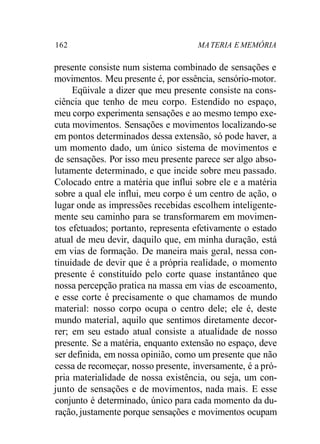 162 MA TERIA E MEMÓRIA 
presente consiste num sistema combinado de sensações e 
movimentos. Meu presente é, por essência, sensório-motor. 
Eqüivale a dizer que meu presente consiste na cons-ciência 
que tenho de meu corpo. Estendido no espaço, 
meu corpo experimenta sensações e ao mesmo tempo exe-cuta 
movimentos. Sensações e movimentos localizando-se 
em pontos determinados dessa extensão, só pode haver, a 
um momento dado, um único sistema de movimentos e 
de sensações. Por isso meu presente parece ser algo abso-lutamente 
determinado, e que incide sobre meu passado. 
Colocado entre a matéria que influi sobre ele e a matéria 
sobre a qual ele influi, meu corpo é um centro de ação, o 
lugar onde as impressões recebidas escolhem inteligente-mente 
seu caminho para se transformarem em movimen-tos 
efetuados; portanto, representa efetivamente o estado 
atual de meu devir, daquilo que, em minha duração, está 
em vias de formação. De maneira mais geral, nessa con-tinuidade 
de devir que é a própria realidade, o momento 
presente é constituído pelo corte quase instantâneo que 
nossa percepção pratica na massa em vias de escoamento, 
e esse corte é precisamente o que chamamos de mundo 
material: nosso corpo ocupa o centro dele; ele é, deste 
mundo material, aquilo que sentimos diretamente decor-rer; 
em seu estado atual consiste a atualidade de nosso 
presente. Se a matéria, enquanto extensão no espaço, deve 
ser definida, em nossa opinião, como um presente que não 
cessa de recomeçar, nosso presente, inversamente, é a pró-pria 
materialidade de nossa existência, ou seja, um con-junto 
de sensações e de movimentos, nada mais. E esse 
conjunto é determinado, único para cada momento da du-ração, 
justamente porque sensações e movimentos ocupam 
 