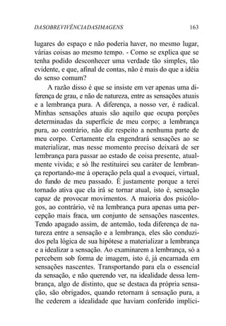 DA SOBREVIVÊNCIA DAS IMAGENS 163 
lugares do espaço e não poderia haver, no mesmo lugar, 
várias coisas ao mesmo tempo. - Como se explica que se 
tenha podido desconhecer uma verdade tão simples, tão 
evidente, e que, afinal de contas, não é mais do que a idéia 
do senso comum? 
A razão disso é que se insiste em ver apenas uma di-ferença 
de grau, e não de natureza, entre as sensações atuais 
e a lembrança pura. A diferença, a nosso ver, é radical. 
Minhas sensações atuais são aquilo que ocupa porções 
determinadas da superfície de meu corpo; a lembrança 
pura, ao contrário, não diz respeito a nenhuma parte de 
meu corpo. Certamente ela engendrará sensações ao se 
materializar, mas nesse momento preciso deixará de ser 
lembrança para passar ao estado de coisa presente, atual-mente 
vivida; e só lhe restituirei seu caráter de lembran-ça 
reportando-me à operação pela qual a evoquei, virtual, 
do fundo de meu passado. É justamente porque a terei 
tornado ativa que ela irá se tornar atual, isto é, sensação 
capaz de provocar movimentos. A maioria dos psicólo-gos, 
ao contrário, vê na lembrança pura apenas uma per-cepção 
mais fraca, um conjunto de sensações nascentes. 
Tendo apagado assim, de antemão, toda diferença de na-tureza 
entre a sensação e a lembrança, eles são conduzi-dos 
pela lógica de sua hipótese a materializar a lembrança 
e a idealizar a sensação. Ao examinarem a lembrança, só a 
percebem sob forma de imagem, isto é, já encarnada em 
sensações nascentes. Transportando para ela o essencial 
da sensação, e não querendo ver, na idealidade dessa lem-brança, 
algo de distinto, que se destaca da própria sensa-ção, 
são obrigados, quando retornam à sensação pura, a 
lhe cederem a idealidade que haviam conferido implici- 
 