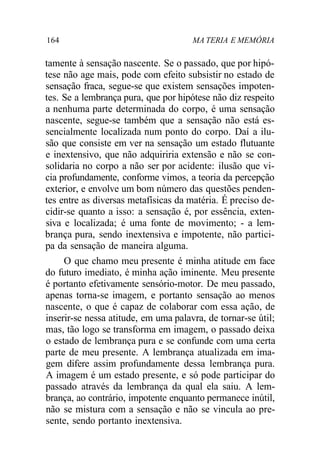 164 MA TERIA E MEMÓRIA 
tamente à sensação nascente. Se o passado, que por hipó-tese 
não age mais, pode com efeito subsistir no estado de 
sensação fraca, segue-se que existem sensações impoten-tes. 
Se a lembrança pura, que por hipótese não diz respeito 
a nenhuma parte determinada do corpo, é uma sensação 
nascente, segue-se também que a sensação não está es-sencialmente 
localizada num ponto do corpo. Daí a ilu-são 
que consiste em ver na sensação um estado flutuante 
e inextensivo, que não adquiriria extensão e não se con-solidaria 
no corpo a não ser por acidente: ilusão que vi-cia 
profundamente, conforme vimos, a teoria da percepção 
exterior, e envolve um bom número das questões penden-tes 
entre as diversas metafísicas da matéria. É preciso de-cidir- 
se quanto a isso: a sensação é, por essência, exten-siva 
e localizada; é uma fonte de movimento; - a lem-brança 
pura, sendo inextensiva e impotente, não partici-pa 
da sensação de maneira alguma. 
O que chamo meu presente é minha atitude em face 
do futuro imediato, é minha ação iminente. Meu presente 
é portanto efetivamente sensório-motor. De meu passado, 
apenas torna-se imagem, e portanto sensação ao menos 
nascente, o que é capaz de colaborar com essa ação, de 
inserir-se nessa atitude, em uma palavra, de tornar-se útil; 
mas, tão logo se transforma em imagem, o passado deixa 
o estado de lembrança pura e se confunde com uma certa 
parte de meu presente. A lembrança atualizada em ima-gem 
difere assim profundamente dessa lembrança pura. 
A imagem é um estado presente, e só pode participar do 
passado através da lembrança da qual ela saiu. A lem-brança, 
ao contrário, impotente enquanto permanece inútil, 
não se mistura com a sensação e não se vincula ao pre-sente, 
sendo portanto inextensiva. 
 