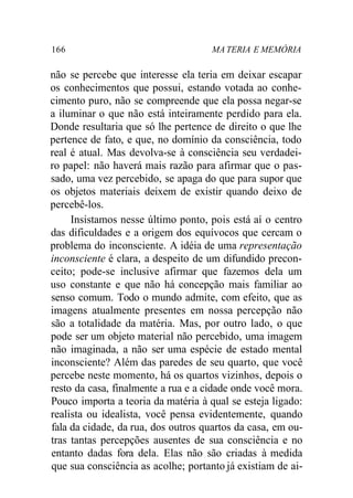 166 MA TERIA E MEMÓRIA 
não se percebe que interesse ela teria em deixar escapar 
os conhecimentos que possui, estando votada ao conhe-cimento 
puro, não se compreende que ela possa negar-se 
a iluminar o que não está inteiramente perdido para ela. 
Donde resultaria que só lhe pertence de direito o que lhe 
pertence de fato, e que, no domínio da consciência, todo 
real é atual. Mas devolva-se à consciência seu verdadei-ro 
papel: não haverá mais razão para afirmar que o pas-sado, 
uma vez percebido, se apaga do que para supor que 
os objetos materiais deixem de existir quando deixo de 
percebê-los. 
Insistamos nesse último ponto, pois está aí o centro 
das dificuldades e a origem dos equívocos que cercam o 
problema do inconsciente. A idéia de uma representação 
inconsciente é clara, a despeito de um difundido precon-ceito; 
pode-se inclusive afirmar que fazemos dela um 
uso constante e que não há concepção mais familiar ao 
senso comum. Todo o mundo admite, com efeito, que as 
imagens atualmente presentes em nossa percepção não 
são a totalidade da matéria. Mas, por outro lado, o que 
pode ser um objeto material não percebido, uma imagem 
não imaginada, a não ser uma espécie de estado mental 
inconsciente? Além das paredes de seu quarto, que você 
percebe neste momento, há os quartos vizinhos, depois o 
resto da casa, finalmente a rua e a cidade onde você mora. 
Pouco importa a teoria da matéria à qual se esteja ligado: 
realista ou idealista, você pensa evidentemente, quando 
fala da cidade, da rua, dos outros quartos da casa, em ou-tras 
tantas percepções ausentes de sua consciência e no 
entanto dadas fora dela. Elas não são criadas à medida 
que sua consciência as acolhe; portanto já existiam de ai- 
 