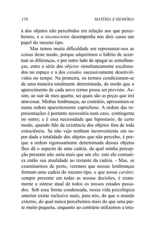 170 MATÉRIA E MEMÓRIA 
à dos objetos não percebidos em relação aos que perce-bemos, 
e o inconsciente desempenha nos dois casos um 
papel do mesmo tipo. 
Mas temos muita dificuldade em representar-nos as 
coisas deste modo, porque adquirimos o hábito de acen-tuar 
as diferenças, e por outro lado de apagar as semelhan-ças, 
entre a série dos objetos simultaneamente escalona-dos 
no espaço e a dos estados sucessivamente desenvol-vidos 
no tempo. Na primeira, os termos condicionam-se 
de uma maneira totalmente determinada, de modo que o 
aparecimento de cada novo termo possa ser previsto. As-sim, 
ao sair de meu quarto, sei quais são as peças que irei 
atravessar. Minhas lembranças, ao contrário, apresentam-se 
numa ordem aparentemente caprichosa. A ordem das re-presentações 
é portanto necessária num caso, contingente 
no outro; e é essa necessidade que hipostasio, de certo 
modo, quando falo da existência dos objetos fora de toda 
consciência. Se não vejo nenhum inconveniente em su-por 
dada a totalidade dos objetos que não percebo, é por-que 
a ordem rigorosamente determinada desses objetos 
lhes dá o aspecto de uma cadeia, da qual minha percep-ção 
presente não seria mais que um elo: este elo comuni-ca 
então sua atualidade ao restante da cadeia. - Mas, se 
examinarmos de perto, veremos que nossas lembranças 
formam uma cadeia do mesmo tipo, e que nosso caráter, 
sempre presente em todas as nossas decisões, é exata-mente 
a síntese atual de todos os nossos estados passa-dos. 
Sob essa forma condensada, nossa vida psicológica 
anterior existe inclusive mais, para nós, do que o mundo 
externo, do qual nunca percebemos mais do que uma par-te 
muito pequena, enquanto ao contrário utilizamos a tota- 
 