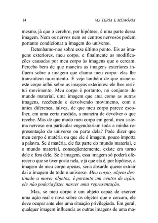 14 MA TERIA E MEMÓRIA 
mesmo, já que o cérebro, por hipótese, é uma parte dessa 
imagem. Nem os nervos nem os centros nervosos podem 
portanto condicionar a imagem do universo. 
Detenhamo-nos sobre esse último ponto. Eis as ima-gens 
exteriores, meu corpo, e finalmente as modifica-ções 
causadas por meu corpo às imagens que o cercam. 
Percebo bem de que maneira as imagens exteriores in-fluem 
sobre a imagem que chamo meu corpo: elas lhe 
transmitem movimento. E vejo também de que maneira 
este corpo influi sobre as imagens exteriores: ele lhes resti-tui 
movimento. Meu corpo é portanto, no conjunto do 
mundo material, uma imagem que atua como as outras 
imagens, recebendo e devolvendo movimento, com a 
única diferença, talvez, de que meu corpo parece esco-lher, 
em uma certa medida, a maneira de devolver o que 
recebe. Mas de que modo meu corpo em geral, meu siste-ma 
nervoso em particular engendrariam toda a minha re-presentação 
do universo ou parte dela? Pode dizer que 
meu corpo é matéria ou que ele é imagem, pouco importa 
a palavra. Se é matéria, ele faz parte do mundo material, e 
o mundo material, conseqüentemente, existe em torno 
dele e fora dele. Se é imagem, essa imagem só poderá ofe-recer 
o que se tiver posto nela, e já que ela é, por hipótese, a 
imagem de meu corpo apenas, seria absurdo querer extrair 
daí a imagem de todo o universo. Meu corpo, objeto des-tinado 
a mover objetos, é portanto um centro de ação; 
ele não poderia fazer nascer uma representação. 
Mas, se meu corpo é um objeto capaz de exercer 
uma ação real e nova sobre os objetos que o cercam, ele 
deve ocupar ante eles uma situação privilegiada. Em geral, 
qualquer imagem influencia as outras imagens de uma ma- 
 