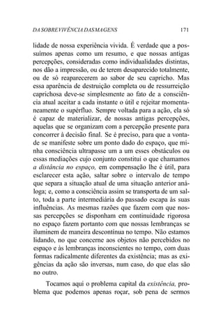 DA SOBRE VIVÊNCIA DAS MA GENS 171 
lidade de nossa experiência vivida. É verdade que a pos-suímos 
apenas como um resumo, e que nossas antigas 
percepções, consideradas como individualidades distintas, 
nos dão a impressão, ou de terem desaparecido totalmente, 
ou de só reaparecerem ao sabor de seu capricho. Mas 
essa aparência de destruição completa ou de ressurreição 
caprichosa deve-se simplesmente ao fato de a consciên-cia 
atual aceitar a cada instante o útil e rejeitar momenta-neamente 
o supérfluo. Sempre voltada para a ação, ela só 
é capaz de materializar, de nossas antigas percepções, 
aquelas que se organizam com a percepção presente para 
concorrer à decisão final. Se é preciso, para que a vonta-de 
se manifeste sobre um ponto dado do espaço, que mi-nha 
consciência ultrapasse um a um esses obstáculos ou 
essas mediações cujo conjunto constitui o que chamamos 
a distância no espaço, em compensação lhe é útil, para 
esclarecer esta ação, saltar sobre o intervalo de tempo 
que separa a situação atual de uma situação anterior aná-loga; 
e, como a consciência assim se transporta de um sal-to, 
toda a parte intermediária do passado escapa às suas 
influências. As mesmas razões que fazem com que nos-sas 
percepções se disponham em continuidade rigorosa 
no espaço fazem portanto com que nossas lembranças se 
iluminem de maneira descontínua no tempo. Não estamos 
lidando, no que concerne aos objetos não percebidos no 
espaço e às lembranças inconscientes no tempo, com duas 
formas radicalmente diferentes da existência; mas as exi-gências 
da ação são inversas, num caso, do que elas são 
no outro. 
Tocamos aqui o problema capital da existência, pro-blema 
que podemos apenas roçar, sob pena de sermos 
 