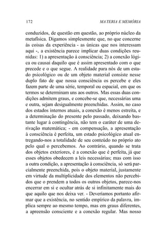 172 MA TERIA E MEMÓRIA 
conduzidos, de questão em questão, ao próprio núcleo da 
metafísica. Digamos simplesmente que, no que concerne 
às coisas da experiência - as únicas que nos interessam 
aqui -, a existência parece implicar duas condições reu-nidas: 
1) a apresentação à consciência; 2) a conexão lógi-ca 
ou causai daquilo que é assim apresentado com o que 
precede e o que segue. A realidade para nós de um esta-do 
psicológico ou de um objeto material consiste nesse 
duplo fato de que nossa consciência os percebe e eles 
fazem parte de uma série, temporal ou espacial, em que os 
termos se determinam uns aos outros. Mas essas duas con-dições 
admitem graus, e concebe-se que, necessárias uma 
e outra, sejam desigualmente preenchidas. Assim, no caso 
dos estados internos atuais, a conexão é menos estreita, e 
a determinação do presente pelo passado, deixando bas-tante 
lugar à contingência, não tem o caráter de uma de-rivação 
matemática; - em compensação, a apresentação 
à consciência é perfeita, um estado psicológico atual en-tregando- 
nos a totalidade de seu conteúdo no próprio ato 
pelo qual o percebemos. Ao contrário, quando se trata 
dos objetos exteriores, é a conexão que é perfeita, já que 
esses objetos obedecem a leis necessárias; mas com isso 
a outra condição, a apresentação à consciência, só será par-cialmente 
preenchida, pois o objeto material, justamente 
em virtude da multiplicidade dos elementos não percebi-dos 
que o prendem a todos os outros objetos, parece-nos 
encerrar em si e ocultar atrás de si infinitamente mais do 
que aquilo que nos deixa ver. - Deveríamos portanto afir-mar 
que a existência, no sentido empírico da palavra, im-plica 
sempre ao mesmo tempo, mas em graus diferentes, 
a apreensão consciente e a conexão regular. Mas nosso 
 