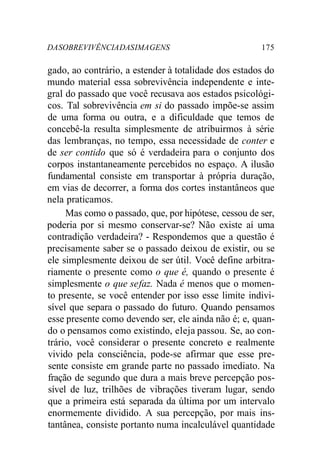 DA SOBREVIVÊNCIA DAS IMA GENS 175 
gado, ao contrário, a estender à totalidade dos estados do 
mundo material essa sobrevivência independente e inte-gral 
do passado que você recusava aos estados psicológi-cos. 
Tal sobrevivência em si do passado impõe-se assim 
de uma forma ou outra, e a dificuldade que temos de 
concebê-la resulta simplesmente de atribuirmos à série 
das lembranças, no tempo, essa necessidade de conter e 
de ser contido que só é verdadeira para o conjunto dos 
corpos instantaneamente percebidos no espaço. A ilusão 
fundamental consiste em transportar à própria duração, 
em vias de decorrer, a forma dos cortes instantâneos que 
nela praticamos. 
Mas como o passado, que, por hipótese, cessou de ser, 
poderia por si mesmo conservar-se? Não existe aí uma 
contradição verdadeira? - Respondemos que a questão é 
precisamente saber se o passado deixou de existir, ou se 
ele simplesmente deixou de ser útil. Você define arbitra-riamente 
o presente como o que é, quando o presente é 
simplesmente o que se faz. Nada é menos que o momen-to 
presente, se você entender por isso esse limite indivi-sível 
que separa o passado do futuro. Quando pensamos 
esse presente como devendo ser, ele ainda não é; e, quan-do 
o pensamos como existindo, eleja passou. Se, ao con-trário, 
você considerar o presente concreto e realmente 
vivido pela consciência, pode-se afirmar que esse pre-sente 
consiste em grande parte no passado imediato. Na 
fração de segundo que dura a mais breve percepção pos-sível 
de luz, trilhões de vibrações tiveram lugar, sendo 
que a primeira está separada da última por um intervalo 
enormemente dividido. A sua percepção, por mais ins-tantânea, 
consiste portanto numa incalculável quantidade 
 
