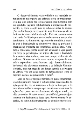 180 MATÉRIA E MEMÓRIA 
O desenvolvimento extraordinário da memória es-pontânea 
na maior parte das crianças deve-se precisamen-te 
a que elas ainda não solidarizaram sua memória com 
sua conduta. Seguem habitualmente a impressão do mo-mento, 
e, como a ação não se submete nelas às indica-ções 
da lembrança, inversamente suas lembranças não se 
limitam às necessidades da ação. Elas só parecem reter 
com mais facilidade porque se lembram com menos dis-cernimento. 
A diminuição aparente da memória, à medi-da 
que a inteligência se desenvolve, deve-se portanto à 
organização crescente das lembranças com os atos. A me-mória 
consciente perde assim em extensão o que ganha 
em força de penetração: no início ela tinha a facilidade 
da memória dos sonhos, mas isso porque realmente ela 
sonhava. Observa-se aliás esse mesmo exagero da me-mória 
espontânea entre homens cujo desenvolvimento 
intelectual não ultrapassa em muito o da infância. Um mis-sionário, 
após ter pregado um longo sermão a selvagens 
da África, viu um deles repeti-lo textualmente, com os 
mesmos gestos, de uma ponta à outra1. 
Mas se nosso passado permanece quase inteiramen-te 
oculto para nós porque é inibido pelas necessidades da 
ação presente, ele irá recuperar a força de transpor o li-miar 
da consciência sempre que nos desinteressarmos da 
ação eficaz para nos recolocarmos, de algum modo, na 
vida do sonho. O sono, natural ou artificial, provoca jus-tamente 
um desinteresse desse tipo. Recentemente foi su-gerida, 
no sono, uma interrupção de contato entre os ele- 
1. Kay, Memory and How to Improve it, Nova York, 1888, p. 18. 
 