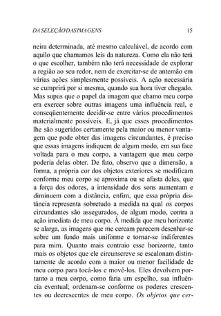 DA SELEÇÃO DAS IMA GENS 15 
neira determinada, até mesmo calculável, de acordo com 
aquilo que chamamos leis da natureza. Como ela não terá 
o que escolher, também não terá necessidade de explorar 
a região ao seu redor, nem de exercitar-se de antemão em 
várias ações simplesmente possíveis. A ação necessária 
se cumprirá por si mesma, quando sua hora tiver chegado. 
Mas supus que o papel da imagem que chamo meu corpo 
era exercer sobre outras imagens uma influência real, e 
conseqüentemente decidir-se entre vários procedimentos 
materialmente possíveis. E, já que esses procedimentos 
lhe são sugeridos certamente pela maior ou menor vanta-gem 
que pode obter das imagens circundantes, é preciso 
que essas imagens indiquem de algum modo, em sua face 
voltada para o meu corpo, a vantagem que meu corpo 
poderia delas obter. De fato, observo que a dimensão, a 
forma, a própria cor dos objetos exteriores se modificam 
conforme meu corpo se aproxima ou se afasta deles, que 
a força dos odores, a intensidade dos sons aumentam e 
diminuem com a distância, enfim, que essa própria dis-tância 
representa sobretudo a medida na qual os corpos 
circundantes são assegurados, de algum modo, contra a 
ação imediata de meu corpo. À medida que meu horizonte 
se alarga, as imagens que me cercam parecem desenhar-se 
sobre um fundo mais uniforme e tornar-se indiferentes 
para mim. Quanto mais contraio esse horizonte, tanto 
mais os objetos que ele circunscreve se escalonam distin-tamente 
de acordo com a maior ou menor facilidade de 
meu corpo para tocá-los e movê-los. Eles devolvem por-tanto 
a meu corpo, como faria um espelho, sua influên-cia 
eventual; ordenam-se conforme os poderes crescen-tes 
ou decrescentes de meu corpo. Os objetos que cer- 
 
