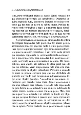 DA SOBREVIVÊNCIA DAS IMAGENS 183 
lado, para considerar apenas as idéias gerais fundadas no 
que chamamos percepção das semelhanças. Queremos se-guir 
a memória pura, a memória integral, no esforço con-tínuo 
que faz para se inserir no hábito motor. Por isso fa-remos 
conhecer melhor o papel e a natureza dessa memó-ria; 
mas por isso também procuraremos esclarecer, consi-derando- 
as sob um aspecto bem particular, as duas noções 
igualmente obscuras de semelhança e de generalidade. 
Circunscrevendo ao máximo as dificuldades de ordem 
psicológica levantadas pelo problema das idéias gerais, 
acreditamos podê-las encerrar neste círculo: para genera-lizar 
é preciso primeiro abstrair, mas para abstrair utilmen-te 
é preciso já saber generalizar. É em torno deste círculo 
que gravitam, consciente ou inconscientemente, nominalis-mo 
e conceitualismo, cada uma das duas doutrinas con-tando 
sobretudo com a insuficiência da outra. Os nomi-nalistas, 
com efeito, não retendo da idéia geral mais do 
que sua extensão, vêem simplesmente nela uma série aber-ta 
e indefinida de objetos individuais. Portanto, a unidade 
da idéia só poderá consistir para eles na identidade do 
símbolo através do qual designamos indiferentemente to-dos 
esses objetos distintos. A acreditar no que dizem, co-meçamos 
por perceber uma coisa, depois associamos a 
ela uma palavra: essa palavra, reforçada pela capacidade 
ou pelo hábito de se estender a um número indefinido de 
outras coisas, institui-se então em idéia geral. Mas, para 
que a palavra se estenda e no entanto se limite aos obje-tos 
que designa, também é preciso que esses objetos nos 
apresentem semelhanças que, ao aproximá-los uns dos 
outros, os distingam de todos os objetos aos quais a palavra 
não se aplica. Parece portanto que a generalização requer 
 