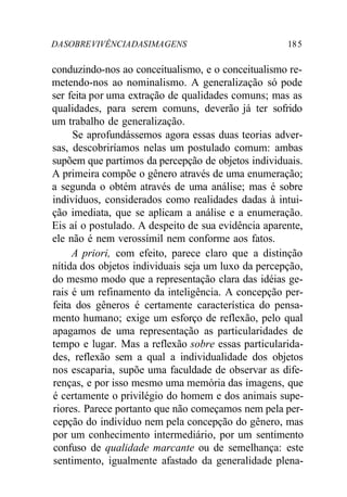 DA SOBRE VIVÊNCIA DAS IMA GENS 18 5 
conduzindo-nos ao conceitualismo, e o conceitualismo re-metendo- 
nos ao nominalismo. A generalização só pode 
ser feita por uma extração de qualidades comuns; mas as 
qualidades, para serem comuns, deverão já ter sofrido 
um trabalho de generalização. 
Se aprofundássemos agora essas duas teorias adver-sas, 
descobriríamos nelas um postulado comum: ambas 
supõem que partimos da percepção de objetos individuais. 
A primeira compõe o gênero através de uma enumeração; 
a segunda o obtém através de uma análise; mas é sobre 
indivíduos, considerados como realidades dadas à intui-ção 
imediata, que se aplicam a análise e a enumeração. 
Eis aí o postulado. A despeito de sua evidência aparente, 
ele não é nem verossímil nem conforme aos fatos. 
A priori, com efeito, parece claro que a distinção 
nítida dos objetos individuais seja um luxo da percepção, 
do mesmo modo que a representação clara das idéias ge-rais 
é um refinamento da inteligência. A concepção per-feita 
dos gêneros é certamente característica do pensa-mento 
humano; exige um esforço de reflexão, pelo qual 
apagamos de uma representação as particularidades de 
tempo e lugar. Mas a reflexão sobre essas particularida-des, 
reflexão sem a qual a individualidade dos objetos 
nos escaparia, supõe uma faculdade de observar as dife-renças, 
e por isso mesmo uma memória das imagens, que 
é certamente o privilégio do homem e dos animais supe-riores. 
Parece portanto que não começamos nem pela per-cepção 
do indivíduo nem pela concepção do gênero, mas 
por um conhecimento intermediário, por um sentimento 
confuso de qualidade marcante ou de semelhança: este 
sentimento, igualmente afastado da generalidade plena- 
 