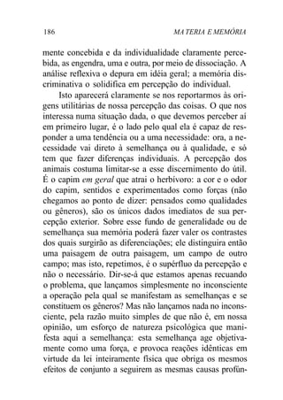 186 MA TERIA E MEMÓRIA 
mente concebida e da individualidade claramente perce-bida, 
as engendra, uma e outra, por meio de dissociação. A 
análise reflexiva o depura em idéia geral; a memória dis-criminativa 
o solidifica em percepção do individual. 
Isto aparecerá claramente se nos reportarmos às ori-gens 
utilitárias de nossa percepção das coisas. O que nos 
interessa numa situação dada, o que devemos perceber aí 
em primeiro lugar, é o lado pelo qual ela é capaz de res-ponder 
a uma tendência ou a uma necessidade: ora, a ne-cessidade 
vai direto à semelhança ou à qualidade, e só 
tem que fazer diferenças individuais. A percepção dos 
animais costuma limitar-se a esse discernimento do útil. 
É o capim em geral que atrai o herbívoro: a cor e o odor 
do capim, sentidos e experimentados como forças (não 
chegamos ao ponto de dizer: pensados como qualidades 
ou gêneros), são os únicos dados imediatos de sua per-cepção 
exterior. Sobre esse fundo de generalidade ou de 
semelhança sua memória poderá fazer valer os contrastes 
dos quais surgirão as diferenciações; ele distinguira então 
uma paisagem de outra paisagem, um campo de outro 
campo; mas isto, repetimos, é o supérfluo da percepção e 
não o necessário. Dir-se-á que estamos apenas recuando 
o problema, que lançamos simplesmente no inconsciente 
a operação pela qual se manifestam as semelhanças e se 
constituem os gêneros? Mas não lançamos nada no incons-ciente, 
pela razão muito simples de que não é, em nossa 
opinião, um esforço de natureza psicológica que mani-festa 
aqui a semelhança: esta semelhança age objetiva-mente 
como uma força, e provoca reações idênticas em 
virtude da lei inteiramente física que obriga os mesmos 
efeitos de conjunto a seguirem as mesmas causas profún- 
 