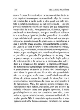 188 MA TERIA E MEMÓRIA 
nismo é capaz de extrair delas os mesmos efeitos úteis, se 
elas imprimem ao corpo a mesma atitude, algo de comum 
irá resultar daí, e deste modo a idéia geral terá sido sen-tida 
e experimentada antes de ser representada. - Eis-nos 
portanto finalmente livres do círculo em que parecíamos 
encerrados de início. Para generalizar, dizíamos, é preci-so 
abstrair as semelhanças, mas para manifestar utilmen-te 
a semelhança é preciso já saber generalizar. A verdade 
é que não há círculo, porque a semelhança de que o espí-rito 
parte, quando abstrai de início, não é a semelhança a 
que o espírito chega quando, conscientemente, generali-za. 
Aquela de que ele parte é uma semelhança sentida, 
vivida, ou, se quiserem, automaticamente desempenhada. 
Aquela a que ele chega é uma semelhança inteligentemen-te 
percebida ou pensada. E é precisamente ao longo des-se 
progresso que se constróem, através do duplo esforço 
do entendimento e da memória, a percepção dos indiví-duos 
e a concepção dos gêneros - a memória introduzin-do 
distinções nas semelhanças espontaneamente abstraídas, 
o entendimento retirando do hábito das semelhanças a 
idéia clara da generalidade. Essa idéia de generalidade 
não era, na origem, senão nossa consciência de uma iden-tidade 
de atitude numa diversidade de situações; era o 
próprio hábito, remontando da esfera dos movimentos à 
do pensamento. Mas, dos gêneros assim esboçados me-canicamente 
pelo hábito, passamos, por um esforço de 
.reflexão efetuado sobre essa própria operação, à idéia 
geral do gênero; e, uma vez constituída essa idéia, cons-truímos, 
agora voluntariamente, um número ilimitado de 
noções gerais. Não é necessário aqui acompanhar a inte-ligência 
no detalhe dessa construção. Limitemo-nos a dizer 
 