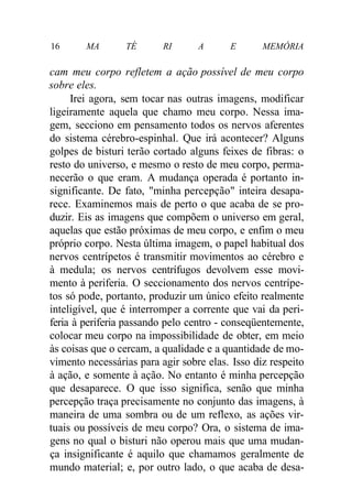 16 MA TÉ RI A E MEMÓRIA 
cam meu corpo refletem a ação possível de meu corpo 
sobre eles. 
Irei agora, sem tocar nas outras imagens, modificar 
ligeiramente aquela que chamo meu corpo. Nessa ima-gem, 
secciono em pensamento todos os nervos aferentes 
do sistema cérebro-espinhal. Que irá acontecer? Alguns 
golpes de bisturi terão cortado alguns feixes de fibras: o 
resto do universo, e mesmo o resto de meu corpo, perma-necerão 
o que eram. A mudança operada é portanto in-significante. 
De fato, "minha percepção" inteira desapa-rece. 
Examinemos mais de perto o que acaba de se pro-duzir. 
Eis as imagens que compõem o universo em geral, 
aquelas que estão próximas de meu corpo, e enfim o meu 
próprio corpo. Nesta última imagem, o papel habitual dos 
nervos centrípetos é transmitir movimentos ao cérebro e 
à medula; os nervos centrífugos devolvem esse movi-mento 
à periferia. O seccionamento dos nervos centrípe-tos 
só pode, portanto, produzir um único efeito realmente 
inteligível, que é interromper a corrente que vai da peri-feria 
à periferia passando pelo centro - conseqüentemente, 
colocar meu corpo na impossibilidade de obter, em meio 
às coisas que o cercam, a qualidade e a quantidade de mo-vimento 
necessárias para agir sobre elas. Isso diz respeito 
à ação, e somente à ação. No entanto é minha percepção 
que desaparece. O que isso significa, senão que minha 
percepção traça precisamente no conjunto das imagens, à 
maneira de uma sombra ou de um reflexo, as ações vir-tuais 
ou possíveis de meu corpo? Ora, o sistema de ima-gens 
no qual o bisturi não operou mais que uma mudan-ça 
insignificante é aquilo que chamamos geralmente de 
mundo material; e, por outro lado, o que acaba de desa- 
 