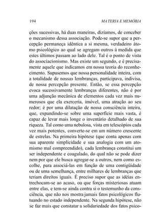 194 MA TERIA E MEMÓRIA 
ções sucessivas, há duas maneiras, dizíamos, de conceber 
o mecanismo dessa associação. Pode-se supor que a per-cepção 
permaneça idêntica a si mesma, verdadeiro áto-mo 
psicológico ao qual se agregam outros à medida que 
estes últimos passam ao lado dele. Tal é o ponto de vista 
do associacionismo. Mas existe um segundo, e é precisa-mente 
aquele que indicamos em nossa teoria do reconhe-cimento. 
Supusemos que nossa personalidade inteira, com 
a totalidade de nossas lembranças, participava, indivisa, 
de nossa percepção presente. Então, se essa percepção 
evoca sucessivamente lembranças diferentes, não é por 
uma adjunção mecânica de elementos cada vez mais nu-merosos 
que ela exerceria, imóvel, uma atração ao seu 
redor; é por uma dilatação de nossa consciência inteira, 
que, expandindo-se sobre uma superfície mais vasta, é 
capaz de levar mais longe o inventário detalhado de sua 
riqueza. Tal como uma nebulosa, vista em telescópios cada 
vez mais potentes, converte-se em um número crescente 
de estrelas. Na primeira hipótese (que conta apenas com 
sua aparente simplicidade e sua analogia com um ato-mismo 
mal compreendido), cada lembrança constitui um 
ser independente e coagulado, do qual não se pode dizer 
nem por que ele busca agregar-se a outros, nem como es-colhe, 
para associá-las em função de uma contigüidade 
ou de uma semelhança, entre milhares de lembranças que 
teriam direitos iguais. É preciso supor que as idéias en-trechocam- 
se ao acaso, ou que forças misteriosas atuam 
entre elas, e tem-se ainda contra si o testemunho da cons-ciência, 
que não nos mostra jamais fatos psicológicos flu-tuando 
no estado independente. Na segunda hipótese, não 
se faz mais que constatar a solidariedade dos fatos psico- 
 