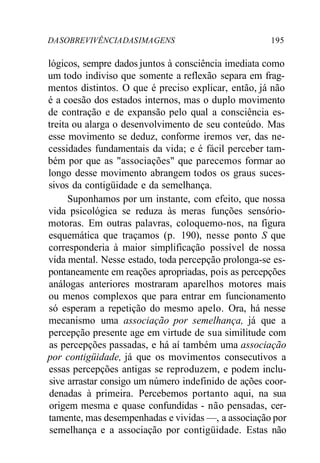 DA SOBREVIVÊNCIA DAS IMA GENS 195 
lógicos, sempre dados juntos à consciência imediata como 
um todo indiviso que somente a reflexão separa em frag-mentos 
distintos. O que é preciso explicar, então, já não 
é a coesão dos estados internos, mas o duplo movimento 
de contração e de expansão pelo qual a consciência es-treita 
ou alarga o desenvolvimento de seu conteúdo. Mas 
esse movimento se deduz, conforme iremos ver, das ne-cessidades 
fundamentais da vida; e é fácil perceber tam-bém 
por que as "associações" que parecemos formar ao 
longo desse movimento abrangem todos os graus suces-sivos 
da contigüidade e da semelhança. 
Suponhamos por um instante, com efeito, que nossa 
vida psicológica se reduza às meras funções sensório-motoras. 
Em outras palavras, coloquemo-nos, na figura 
esquemática que traçamos (p. 190), nesse ponto S que 
corresponderia à maior simplificação possível de nossa 
vida mental. Nesse estado, toda percepção prolonga-se es-pontaneamente 
em reações apropriadas, pois as percepções 
análogas anteriores mostraram aparelhos motores mais 
ou menos complexos que para entrar em funcionamento 
só esperam a repetição do mesmo apelo. Ora, há nesse 
mecanismo uma associação por semelhança, já que a 
percepção presente age em virtude de sua similitude com 
as percepções passadas, e há aí também uma associação 
por contigüidade, já que os movimentos consecutivos a 
essas percepções antigas se reproduzem, e podem inclu-sive 
arrastar consigo um número indefinido de ações coor-denadas 
à primeira. Percebemos portanto aqui, na sua 
origem mesma e quase confundidas - não pensadas, cer-tamente, 
mas desempenhadas e vividas —, a associação por 
semelhança e a associação por contigüidade. Estas não 
 