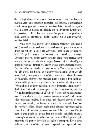 DA SOBRE VIVÊNCIA DAS IMA GENS 197 
da contigüidade, e, como no fundo tudo se assemelha, se-gue- 
se que tudo pode se associar. Há pouco, a percepção 
atual prolongava-se em movimentos determinados; agora 
ela se dissolve numa infinidade de lembranças igualmen-te 
possíveis. Em AB a associação provocaria portanto 
uma escolha arbitrária, assim como em S um procedi-mento 
fatal. 
Mas estes são apenas dois limites extremos em que o 
psicólogo deve se colocar alternadamente para a comodi-dade 
do estudo, e que, na verdade, jamais são atingidos. 
Não há, pelo menos no homem, um estado puramente 
sensório-motor, assim como não há vida imaginativa sem 
um substrato de atividade vaga. Nossa vida psicológica 
normal oscila, dizíamos, entre essas duas extremidades. 
De um lado, o estado sensório-motor S orienta a memó-ria, 
da qual, no fundo, é a extremidade atual e ativa; de 
outro lado, essa própria memória, com a totalidade de nos-so 
passado, exerce uma pressão para diante a fim de inse-rir 
na ação presente a maior parte possível de si mesma. 
Desse duplo esforço resulta, a todo instante, uma quanti-dade 
indefinida de estados possíveis da memória, estados 
figurados pelos cortes A 'B'; A "B ", etc, de nosso esque-ma. 
Estes são, dizíamos, outras tantas repetições de nossa 
vida passada inteira. Mas cada um desses cortes é mais 
ou menos amplo, conforme se aproxime mais da base ou 
do vértice; além disso, cada uma dessas representações 
completas de nosso passado só traz à luz da consciência 
aquilo que pode se enquadrar no estado sensório-motor, 
conseqüentemente aquilo que se assemelha à percepção 
presente do ponto de vista da ação a cumprir. Em outras 
palavras, a memória integral responde ao apelo de um 
 