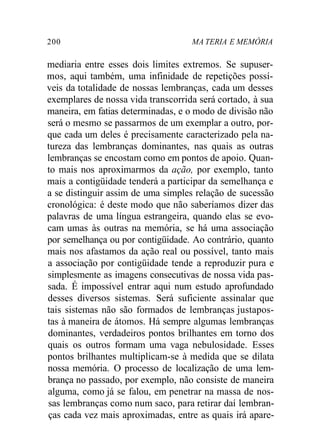 200 MA TERIA E MEMÓRIA 
mediaria entre esses dois limites extremos. Se supuser-mos, 
aqui também, uma infinidade de repetições possí-veis 
da totalidade de nossas lembranças, cada um desses 
exemplares de nossa vida transcorrida será cortado, à sua 
maneira, em fatias determinadas, e o modo de divisão não 
será o mesmo se passarmos de um exemplar a outro, por-que 
cada um deles é precisamente caracterizado pela na-tureza 
das lembranças dominantes, nas quais as outras 
lembranças se encostam como em pontos de apoio. Quan-to 
mais nos aproximarmos da ação, por exemplo, tanto 
mais a contigüidade tenderá a participar da semelhança e 
a se distinguir assim de uma simples relação de sucessão 
cronológica: é deste modo que não saberíamos dizer das 
palavras de uma língua estrangeira, quando elas se evo-cam 
umas às outras na memória, se há uma associação 
por semelhança ou por contigüidade. Ao contrário, quanto 
mais nos afastamos da ação real ou possível, tanto mais 
a associação por contigüidade tende a reproduzir pura e 
simplesmente as imagens consecutivas de nossa vida pas-sada. 
É impossível entrar aqui num estudo aprofundado 
desses diversos sistemas. Será suficiente assinalar que 
tais sistemas não são formados de lembranças justapos-tas 
à maneira de átomos. Há sempre algumas lembranças 
dominantes, verdadeiros pontos brilhantes em torno dos 
quais os outros formam uma vaga nebulosidade. Esses 
pontos brilhantes multiplicam-se à medida que se dilata 
nossa memória. O processo de localização de uma lem-brança 
no passado, por exemplo, não consiste de maneira 
alguma, como já se falou, em penetrar na massa de nos-sas 
lembranças como num saco, para retirar daí lembran-ças 
cada vez mais aproximadas, entre as quais irá apare- 
 