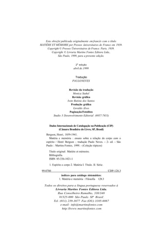 Esta obra foi publicada originalmente em francês com o título 
MATIÈRE ET MÉMOIRE por Presses üniversitaires de France em 1939. 
Copyright © Presses Üniversitaires de France. Paris, 1939. 
Copyright © Livraria Martins Fontes Editora Ltda., 
São Paulo, 1999, para a presente edição. 
2a edição 
abril de J 999 
Tradução 
PAULO NEVES 
Revisão da tradução 
Monica Stahel 
Revisão gráfica 
Ivete Batista dos Santos 
Produção gráfica 
Geraldo Alves 
Paginação/Fotolitos 
Studio 3 Desenvolvimento Editorial (6957-7653) 
Dados Internacionais de Catalogação na Publicação (CIP) 
(Câmara Brasileira do Livro, SP, Brasil) 
Bergson, Henri, 1859-1941. 
Matéria e memória : ensaio sobre a relação do corpo com o 
espírito / Henri Bergson ; tradução Paulo Neves. - 2- ed. - São 
Paulo : Martins Fontes, 1999. - (Coleção tópicos) 
Título original: Matière et mémoire. 
Bibliografia. 
ISBN 85-336-1021-1 
1. Espírito e corpo 2. Matéria I. Título. II. Série. 
99-0780 CDP-128.3 
índices para catálogo sistemático: 
1. Matéria e memória : Filosofia 128.3 
Todos os direitos para a língua portuguesa reservados à 
Livraria Martins Fontes Editora Ltda. 
Rua Conselheiro Ramalho, 330/340 
01325-000 São Paulo SP Brasil 
Tel. (011) 239-3677 Fax (OU) 3105-6867 
e-mail: info@martinsfontes.com 
http :llwww. martinsfontes .com 
 
