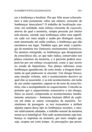 DA SOBRE VIVÊNCIA DAS IMA GENS 201 
cer a lembrança a localizar. Por que feliz acaso colocaría-mos 
a mão justamente sobre um número crescente de 
lembranças intercalares? O trabalho de localização con-siste, 
em realidade, num esforço crescente de expansão, 
através do qual a memória, sempre presente por inteiro 
nela mesma, estende suas lembranças sobre uma superfí-cie 
cada vez mais ampla e acaba por distinguir assim, 
num amontoado até então confuso, a lembrança que não 
encontrava seu lugar. Também aqui, por sinal, a patolo-gia 
da memória nos forneceria ensinamentos instrutivos. 
Na amnésia retrógrada, as lembranças que desaparecem 
da consciência são, ao que tudo indica, conservadas nos 
planos extremos da memória, e o paciente poderá recu-perá- 
las por um esforço excepcional, como o que ocorre 
no estado de hipnotismo. Nos planos inferiores essas 
lembranças aguardavam, de certo modo, a imagem domi-nante 
na qual pudessem se encostar. Um choque brusco, 
uma emoção violenta, será o acontecimento decisivo ao 
qual elas se associarão: e se este acontecimento, em razão 
de seu caráter repentino, separar-se do resto de nossa his-tória, 
elas o acompanharão no esquecimento. Concebe-se 
portanto que o esquecimento consecutivo a um choque, 
físico ou moral, compreenda os acontecimentos imedia-tamente 
anteriores - fenômeno bastante difícil de expli-car 
em todas as outras concepções da memória. As-sinalemos 
de passagem: se nos recusarmos a atribuir 
alguma espera desse tipo às lembranças recentes, e mes-mo 
relativamente afastadas, o trabalho normal da memória 
tornar-se-á ininteligível. Pois todo acontecimento cuja lem-brança 
se imprimiu na memória, por mais simples que 
seja, ocupou um certo tempo. As percepções que preen- 
 