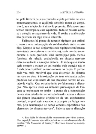 204 MA TERIA E MEMÓRIA 
te, pela firmeza de suas conexões e pela precisão de seus 
entrecruzamentos, o equilíbrio sensório-motor do corpo, 
isto é, sua adaptação à situação presente. Relaxe-se essa 
tensão ou rompa-se esse equilíbrio: tudo se passará como 
se a atenção se separasse da vida. O sonho e a alienação 
não parecem ser algo muito diferente. 
Falávamos há pouco da recente hipótese que atribui 
o sono a uma interrupção da solidariedade entre neurô-nios. 
Mesmo se não aceitarmos essa hipótese (confirmada 
no entanto por curiosas experiências), seria preciso supor 
durante o sono profundo uma interrupção pelo menos 
funcional da relação estabelecida no sistema nervoso 
entre a excitação e a reação motora. De sorte que o sonho 
seria sempre o estado de um espírito cuja atenção não é 
fixada pelo equilíbrio sensório-motor do corpo. E parece 
cada vez mais provável que essa distensão do sistema 
nervoso se deva à intoxicação de seus elementos pelos 
produtos não eliminados de sua atividade normal no es-tado 
de vigília. Ora, o sonho imita perfeitamente a aliena-ção. 
Não apenas todos os sintomas psicológicos da lou-cura 
se encontram no sonho - a ponto de a comparação 
desses dois estados ter se tornado banal -, como a aliena-ção 
parece igualmente originar-se de um esgotamento 
cerebral, o qual seria causado, a exemplo da fadiga nor-mal, 
pela acumulação de certos venenos específicos nos 
elementos do sistema nervoso4. Sabe-se que a alienação 
4. Essa idéia foi desenvolvida recentemente por vários autores. 
Uma exposição bastante sistemática poderá ser encontrada no trabalho de 
Cowles, "The Mecanism of Insanity" (American Journal of Insanity, 
1890-91). 
 