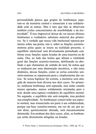 206 MA TERIA E MEMÓRIA 
personalidade parece que grupos de lembranças sepa-ram- 
se da memória central e renunciam à sua solidarie-dade 
com as outras. Mas é raro que não se observem 
também cisões concomitantes da sensibilidade e da mo-tricidade9. 
É-nos impossível deixar de ver nesses últimos 
fenômenos o verdadeiro substrato material dos primei-ros. 
Se é verdade que nossa vida intelectual repousa por 
inteiro sobre sua ponta, isto é, sobre as funções sensório-motoras 
pelas quais se insere na realidade presente, o 
equilíbrio intelectual será diversamente perturbado con-forme 
essas funções sejam lesadas de uma maneira ou de 
outra. Ora, ao lado das lesões que afetam a vitalidade 
geral das funções sensório-motoras, debilitando ou abo-lindo 
o que chamamos de sentido do real, há outras que 
se traduzem por uma diminuição mecânica, e não mais 
dinâmica, dessas funções, como se certas conexões sen-sório- 
motoras se separassem pura e simplesmente das ou-tras. 
Se nossa hipótese for correta, a memória será atin-gida 
de maneira bem diversa nos dois casos. No primei-ro, 
nenhuma lembrança será separada, mas todas estarão 
menos apoiadas, menos solidamente orientadas para o 
real, donde uma ruptura verdadeira do equilíbrio mental. 
No segundo, o equilíbrio não será rompido, mas perderá 
sua complexidade. As lembranças conservarão seu aspec-to 
normal, mas renunciarão em parte à sua solidariedade, 
porque sua base sensório-motora, em vez de ser, por as-sim 
dizer, quimicamente alterada, será mecanicamente 
diminuída. Em nenhum dos dois casos, aliás, as lembran-ças 
serão diretamente atingidas ou lesadas. 
9. Pierre Janet, L 'automatisme psychologique, Paris, 1889, pp. 95 ss. 
 