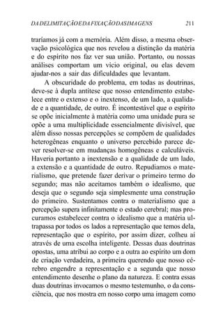 DA DELIMITA ÇÃO E DA FIXA ÇÃO DAS IMA GENS 211 
traríamos já com a memória. Além disso, a mesma obser-vação 
psicológica que nos revelou a distinção da matéria 
e do espírito nos faz ver sua união. Portanto, ou nossas 
análises comportam um vício original, ou elas devem 
ajudar-nos a sair das dificuldades que levantam. 
A obscuridade do problema, em todas as doutrinas, 
deve-se à dupla antítese que nosso entendimento estabe-lece 
entre o extenso e o inextenso, de um lado, a qualida-de 
e a quantidade, de outro. É incontestável que o espírito 
se opõe inicialmente à matéria como uma unidade pura se 
opõe a uma multiplicidade essencialmente divisível, que 
além disso nossas percepções se compõem de qualidades 
heterogêneas enquanto o universo percebido parece de-ver 
resolver-se em mudanças homogêneas e calculáveis. 
Haveria portanto a inextensão e a qualidade de um lado, 
a extensão e a quantidade de outro. Repudiamos o mate-rialismo, 
que pretende fazer derivar o primeiro termo do 
segundo; mas não aceitamos também o idealismo, que 
deseja que o segundo seja simplesmente uma construção 
do primeiro. Sustentamos contra o materialismo que a 
percepção supera infinitamente o estado cerebral; mas pro-curamos 
estabelecer contra o idealismo que a matéria ul-trapassa 
por todos os lados a representação que temos dela, 
representação que o espírito, por assim dizer, colheu aí 
através de uma escolha inteligente. Dessas duas doutrinas 
opostas, uma atribui ao corpo e a outra ao espírito um dom 
de criação verdadeira, a primeira querendo que nosso cé-rebro 
engendre a representação e a segunda que nosso 
entendimento desenhe o plano da natureza. E contra essas 
duas doutrinas invocamos o mesmo testemunho, o da cons-ciência, 
que nos mostra em nosso corpo uma imagem como 
 
