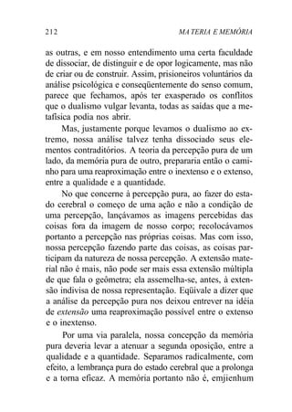 212 MA TERIA E MEMÓRIA 
as outras, e em nosso entendimento uma certa faculdade 
de dissociar, de distinguir e de opor logicamente, mas não 
de criar ou de construir. Assim, prisioneiros voluntários da 
análise psicológica e conseqüentemente do senso comum, 
parece que fechamos, após ter exasperado os conflitos 
que o dualismo vulgar levanta, todas as saídas que a me-tafísica 
podia nos abrir. 
Mas, justamente porque levamos o dualismo ao ex-tremo, 
nossa análise talvez tenha dissociado seus ele-mentos 
contraditórios. A teoria da percepção pura de um 
lado, da memória pura de outro, prepararia então o cami-nho 
para uma reaproximação entre o inextenso e o extenso, 
entre a qualidade e a quantidade. 
No que concerne à percepção pura, ao fazer do esta-do 
cerebral o começo de uma ação e não a condição de 
uma percepção, lançávamos as imagens percebidas das 
coisas fora da imagem de nosso corpo; recolocávamos 
portanto a percepção nas próprias coisas. Mas com isso, 
nossa percepção fazendo parte das coisas, as coisas par-ticipam 
da natureza de nossa percepção. A extensão mate-rial 
não é mais, não pode ser mais essa extensão múltipla 
de que fala o geômetra; ela assemelha-se, antes, à exten-são 
indivisa de nossa representação. Eqüivale a dizer que 
a análise da percepção pura nos deixou entrever na idéia 
de extensão uma reaproximação possível entre o extenso 
e o inextenso. 
Por uma via paralela, nossa concepção da memória 
pura deveria levar a atenuar a segunda oposição, entre a 
qualidade e a quantidade. Separamos radicalmente, com 
efeito, a lembrança pura do estado cerebral que a prolonga 
e a torna eficaz. A memória portanto não é, emjienhum 
 