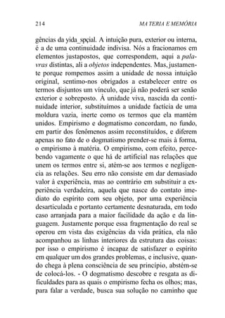 214 MA TERIA E MEMÓRIA 
gências da yida_spçial. A intuição pura, exterior ou interna, 
é a de uma continuidade indivisa. Nós a fracionamos em 
elementos justapostos, que correspondem, aqui a pala-vras 
distintas, ali a objetos independentes. Mas, justamen-te 
porque rompemos assim a unidade de nossa intuição 
original, sentimo-nos obrigados a estabelecer entre os 
termos disjuntos um vínculo, que já não poderá ser senão 
exterior e sobreposto. À unidade viva, nascida da conti-nuidade 
interior, substituímos a unidade factícia de uma 
moldura vazia, inerte como os termos que ela mantém 
unidos. Empirismo e dogmatismo concordam, no fundo, 
em partir dos fenômenos assim reconstituídos, e diferem 
apenas no fato de o dogmatismo prender-se mais à forma, 
o empirismo à matéria. O empirismo, com efeito, perce-bendo 
vagamente o que há de artificial nas relações que 
unem os termos entre si, atém-se aos termos e negligen-cia 
as relações. Seu erro não consiste em dar demasiado 
valor à experiência, mas ao contrário em substituir a ex-periência 
verdadeira, aquela que nasce do contato ime-diato 
do espírito com seu objeto, por uma experiência 
desarticulada e portanto certamente desnaturada, em todo 
caso arranjada para a maior facilidade da ação e da lin-guagem. 
Justamente porque essa fragmentação do real se 
operou em vista das exigências da vida prática, ela não 
acompanhou as linhas interiores da estrutura das coisas: 
por isso o empirismo é incapaz de satisfazer o espírito 
em qualquer um dos grandes problemas, e inclusive, quan-do 
chega à plena consciência de seu princípio, abstém-se 
de colocá-los. - O dogmatismo descobre e resgata as di-ficuldades 
para as quais o empirismo fecha os olhos; mas, 
para falar a verdade, busca sua solução no caminho que 
 