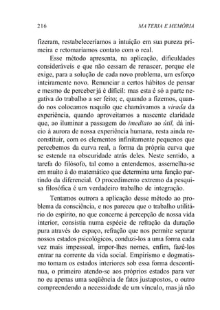 216 MA TERIA E MEMÓRIA 
fizeram, restabeleceríamos a intuição em sua pureza pri-meira 
e retomaríamos contato com o real. 
Esse método apresenta, na aplicação, dificuldades 
consideráveis e que não cessam de renascer, porque ele 
exige, para a solução de cada novo problema, um esforço 
inteiramente novo. Renunciar a certos hábitos de pensar 
e mesmo de perceber já é difícil: mas esta é só a parte ne-gativa 
do trabalho a ser feito; e, quando a fizemos, quan-do 
nos colocamos naquilo que chamávamos a virada da 
experiência, quando aproveitamos a nascente claridade 
que, ao iluminar a passagem do imediato ao útil, dá iní-cio 
à aurora de nossa experiência humana, resta ainda re-constituir, 
com os elementos infinitamente pequenos que 
percebemos da curva real, a forma da própria curva que 
se estende na obscuridade atrás deles. Neste sentido, a 
tarefa do filósofo, tal como a entendemos, assemelha-se 
em muito à do matemático que determina uma função par-tindo 
da diferencial. O procedimento extremo da pesqui-sa 
filosófica é um verdadeiro trabalho de integração. 
Tentamos outrora a aplicação desse método ao pro-blema 
da consciência, e nos pareceu que o trabalho utilitá-rio 
do espírito, no que concerne à percepção de nossa vida 
interior, consistia numa espécie de refração da duração 
pura através do espaço, refração que nos permite separar 
nossos estados psicológicos, conduzi-los a uma forma cada 
vez mais impessoal, impor-lhes nomes, enfim, fazê-los 
entrar na corrente da vida social. Empirismo e dogmatis-mo 
tomam os estados interiores sob essa forma descontí-nua, 
o primeiro atendo-se aos próprios estados para ver 
no eu apenas uma seqüência de fatos justapostos, o outro 
compreendendo a necessidade de um vínculo, mas já não 
 